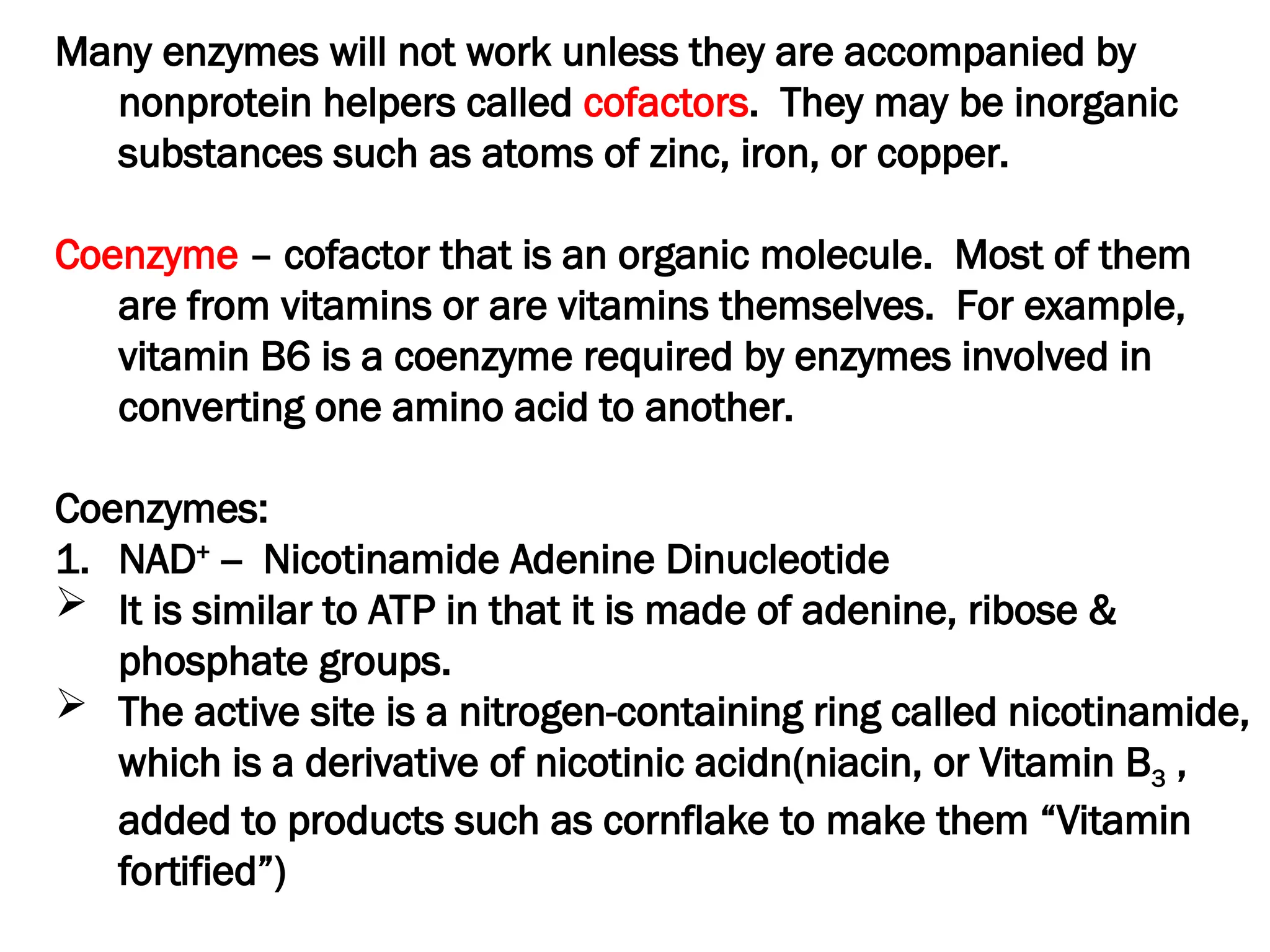 Many enzymes will not work unless they are accompanied by
nonprotein helpers called cofactors. They may be inorganic
substances such as atoms of zinc, iron, or copper.
Coenzyme – cofactor that is an organic molecule. Most of them
are from vitamins or are vitamins themselves. For example,
vitamin B6 is a coenzyme required by enzymes involved in
converting one amino acid to another.
Coenzymes:
1. NAD+
-- Nicotinamide Adenine Dinucleotide
 It is similar to ATP in that it is made of adenine, ribose &
phosphate groups.
 The active site is a nitrogen-containing ring called nicotinamide,
which is a derivative of nicotinic acidn(niacin, or Vitamin B3 ,
added to products such as cornflake to make them “Vitamin
fortified”)
 