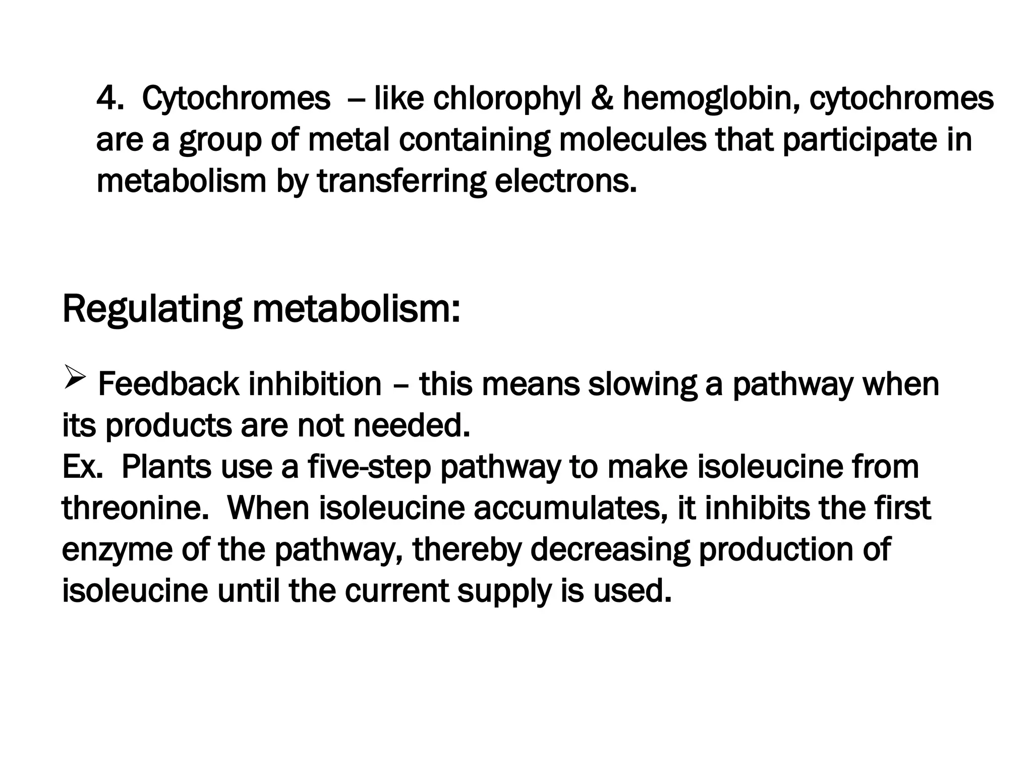 4. Cytochromes -- like chlorophyl & hemoglobin, cytochromes
are a group of metal containing molecules that participate in
metabolism by transferring electrons.
Regulating metabolism:
 Feedback inhibition – this means slowing a pathway when
its products are not needed.
Ex. Plants use a five-step pathway to make isoleucine from
threonine. When isoleucine accumulates, it inhibits the first
enzyme of the pathway, thereby decreasing production of
isoleucine until the current supply is used.
 