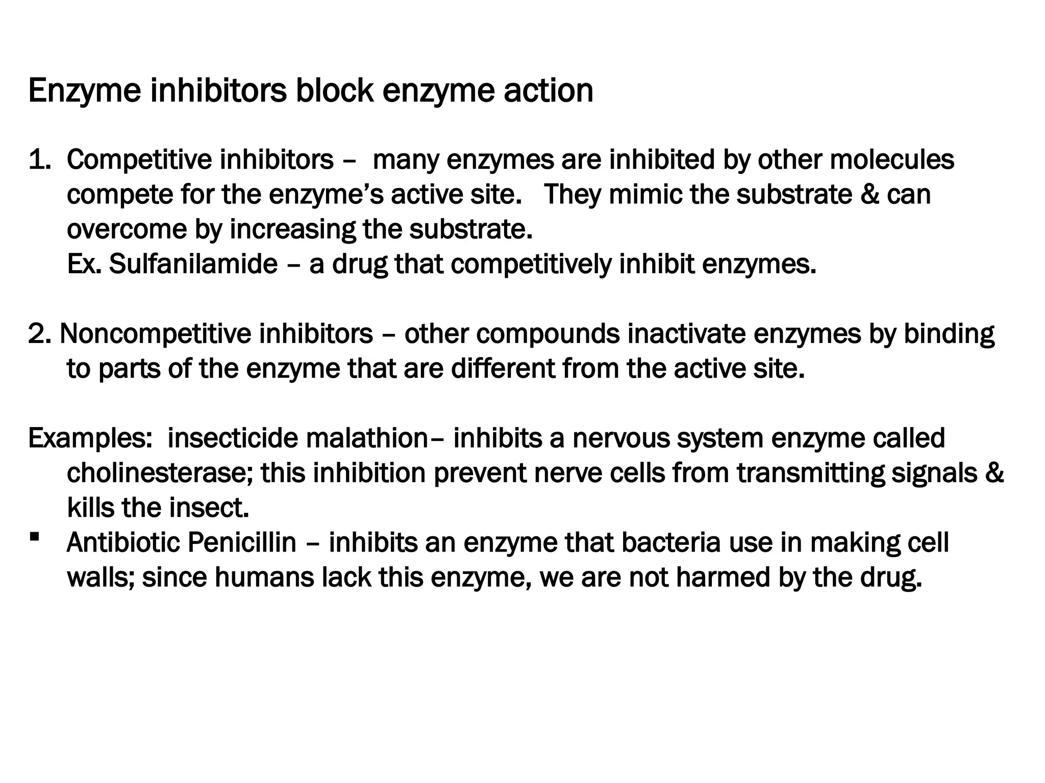 Enzyme inhibitors block enzyme action
1. Competitive inhibitors – many enzymes are inhibited by other molecules
compete for the enzyme’s active site. They mimic the substrate & can
overcome by increasing the substrate.
Ex. Sulfanilamide – a drug that competitively inhibit enzymes.
2. Noncompetitive inhibitors – other compounds inactivate enzymes by binding
to parts of the enzyme that are different from the active site.
Examples: insecticide malathion– inhibits a nervous system enzyme called
cholinesterase; this inhibition prevent nerve cells from transmitting signals &
kills the insect.
 Antibiotic Penicillin – inhibits an enzyme that bacteria use in making cell
walls; since humans lack this enzyme, we are not harmed by the drug.
 