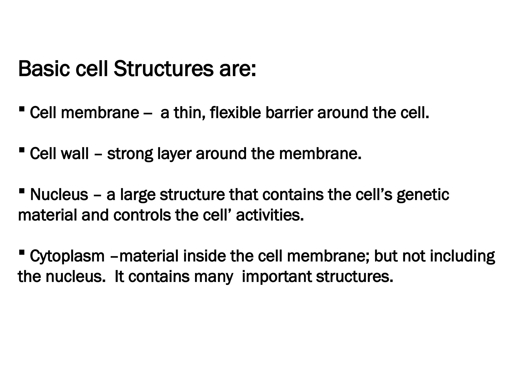 Basic cell Structures are:
 Cell membrane -- a thin, flexible barrier around the cell.
 Cell wall – strong layer around the membrane.
 Nucleus – a large structure that contains the cell’s genetic
material and controls the cell’ activities.
 Cytoplasm –material inside the cell membrane; but not including
the nucleus. It contains many important structures.
 