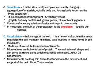 C. Protoplasm – it is the structurally complex, constantly changing
aggregation of materials, w/c fills cells and is classically known as the
“living substance”.
 it is opalescent or transparent , & variously viscid.
 grayish, but may contain red, green, yellow, blue or black pigments
 Consists of a watery solution of salts and organic compounds.
 In most cells, the bulk of the protoplasm is the cytoplasm – outside the
nucleus.
D. Cytoskeleton --- helps support the cell. It is a network of protein filaments
that helps the cell maintain its shape. Also involved in many forms of cell
movement.
 Made up of microtubules and microfilaments.
 Microtubules are hollow tubes of protein. They maintain cell shape and
can serve as tracks along which organelles are moved. About 25
nanometers.
 Microfilaments are long thin fibers that function in the movement and
support of the cell. About 7 nanometers
 