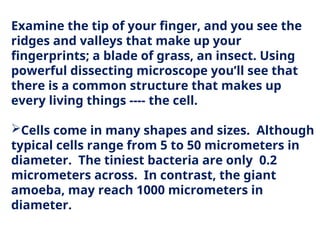 Examine the tip of your finger, and you see the
ridges and valleys that make up your
fingerprints; a blade of grass, an insect. Using
powerful dissecting microscope you’ll see that
there is a common structure that makes up
every living things ---- the cell.
Cells come in many shapes and sizes. Although
typical cells range from 5 to 50 micrometers in
diameter. The tiniest bacteria are only 0.2
micrometers across. In contrast, the giant
amoeba, may reach 1000 micrometers in
diameter.
 