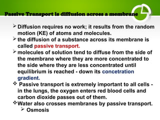 Passive Transport is diffusion across a membrane
Diffusion requires no work; it results from the random
motion (KE) of atoms and molecules.
the diffusion of a substance across its membrane is
called passive transport.
molecules of solution tend to diffuse from the side of
the membrane where they are more concentrated to
the side where they are less concentrated until
equilibrium is reached - down its concetration
gradient.
 Passive transport is extremely important to all cells -
in the lungs, the oxygen enters red blood cells and
carbon dioxide passes out of them.
Water also crosses membranes by passive transport.
 Osmosis
 