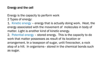 Energy and the cell
Energy is the capacity to perform work
2 Types of energy:
1. Kinetic energy – energy that is actually doing work. Heat, the
energy associated with the movement of molecules in body of
matter. Light is another kind of kinetic energy.
2. Potential energy – stored energy. This is the capacity to do
work that matter possesses as result of its location or
arrangement. In a teaspoon of sugar, unlit firecracker, a rock
atop of a hill. In organisms– stored in the chemical bonds such
as sugar.
 