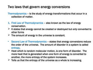 Two laws that govern energy conversions
Thermodynamics – is the study of energy transformations that occur in a
collection of matter.
1. First Law of Thermodynamics – also known as the law of energy
conservation.
 It states that energy cannot be created or destroyed but only converted to
other forms
 The amount of energy in the universe is constant.
• Second Law of Thermodynamics – states that energy conversions reduce
the order of the universe. The amount of disorder in a system is called
entropy.
 Heat which is random molecular motion, is one form of disorder. The
more heat that is generated when one form of energy is converted to
another, the more entropy of the system increases.
 Tells us that the entropy of the universe as a whole is increasing.
 
