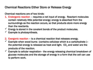 Chemical Reactions Either Store or Release Energy
Chemical reactions are of two kinds:
1. Endergonic reaction – requires a net input of energy. Reactant molecules
contain relatively little potential energy; energy is absorbed from the
surroundings as the reaction occurs, so that products store more energy
than the reactants.
 Energy is stored in the covalent bonds of the product molecules.
 Example is photosynthesis.
2. Exergonic reaction – is a chemical reaction that releases energy.
 Example when wood burns (contains cellulose which is a carbohydrate )–
the potential energy is released as heat and light. CO2 and water are the
products of the reaction.
 Example is cellular respiration– the energy releasing chemical breakdown of
glucose molecules and the storage of energy in a form that the cell can use
to perform work.
 