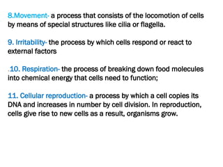 8.Movement- a process that consists of the locomotion of cells
by means of special structures like cilia or flagella.
9. Irritability- the process by which cells respond or react to
external factors
.10. Respiration- the process of breaking down food molecules
into chemical energy that cells need to function;
11. Cellular reproduction- a process by which a cell copies its
DNA and increases in number by cell division. In reproduction,
cells give rise to new cells as a result, organisms grow.
 
