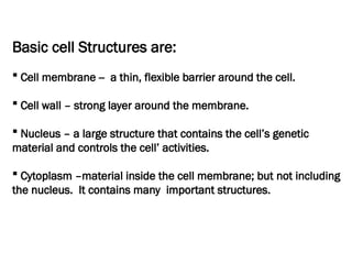 Basic cell Structures are:
 Cell membrane -- a thin, flexible barrier around the cell.
 Cell wall – strong layer around the membrane.
 Nucleus – a large structure that contains the cell’s genetic
material and controls the cell’ activities.
 Cytoplasm –material inside the cell membrane; but not including
the nucleus. It contains many important structures.
 