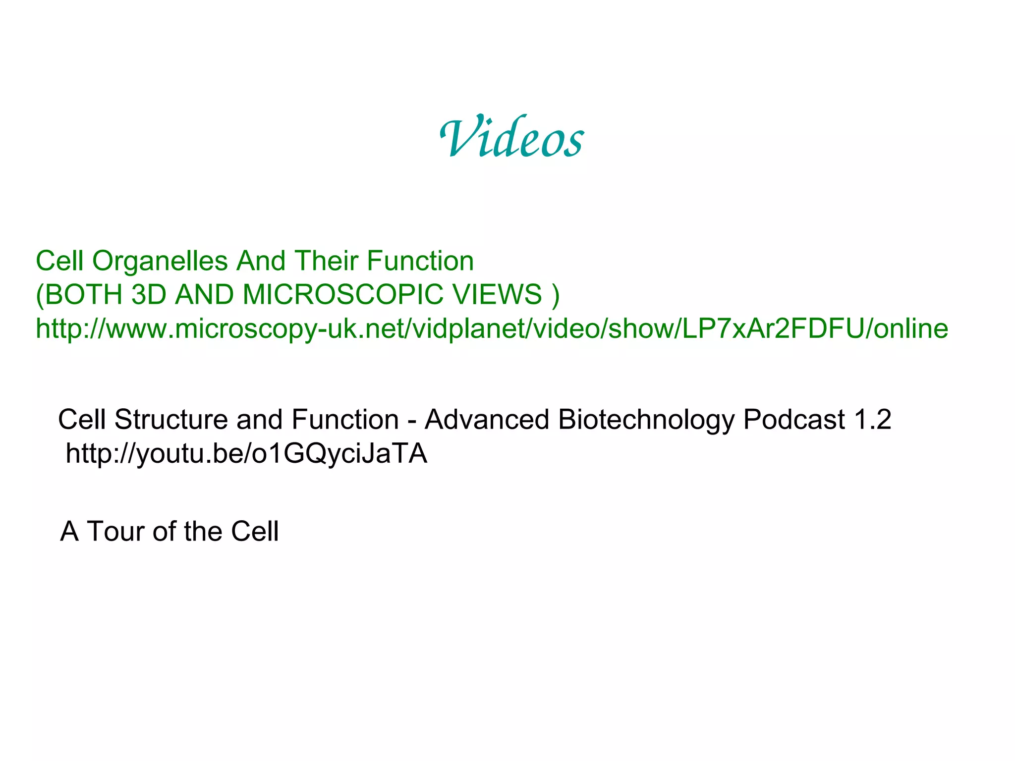 Videos
Cell Organelles And Their Function
(BOTH 3D AND MICROSCOPIC VIEWS )
http://www.microscopy-uk.net/vidplanet/video/show/LP7xAr2FDFU/online
Cell Structure and Function - Advanced Biotechnology Podcast 1.2
http://youtu.be/o1GQyciJaTA
A Tour of the Cell

 