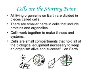 Cells are the Starting Point
• All living organisms on Earth are divided in
pieces called cells.
• There are smaller parts in cells that include
proteins and organelles.
• Cells work together to make tissues and
systems.
• Cells are small compartments that hold all of
the biological equipment necessary to keep
an organism alive and successful on Earth.

 