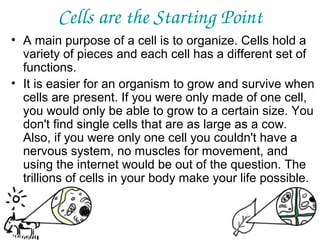 Cells are the Starting Point
• A main purpose of a cell is to organize. Cells hold a
variety of pieces and each cell has a different set of
functions.
• It is easier for an organism to grow and survive when
cells are present. If you were only made of one cell,
you would only be able to grow to a certain size. You
don't find single cells that are as large as a cow.
Also, if you were only one cell you couldn't have a
nervous system, no muscles for movement, and
using the internet would be out of the question. The
trillions of cells in your body make your life possible.

 