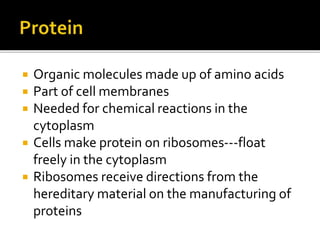  Organic molecules made up of amino acids
 Part of cell membranes
 Needed for chemical reactions in the
cytoplasm
 Cells make protein on ribosomes---float
freely in the cytoplasm
 Ribosomes receive directions from the
hereditary material on the manufacturing of
proteins
 