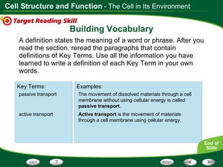 Building Vocabulary A definition states the meaning of a word or phrase. After you read the section, reread the paragraphs that contain definitions of Key Terms. Use all the information you have learned to write a definition of each Key Term in your own words. Key Terms: Examples: - The Cell in Its Environment selectively permeable The cell membrane is  selectively permeable , which means that some substances can pass through the membrane while others cannot. diffusion Diffusion  is the process by which molecules move from an area of higher concentration to an area of lower concentration. osmosis Osmosis  is the diffusion of water molecules through a selectively permeable membrane. The movement of dissolved materials through a cell membrane without using cellular energy is called  passive transport . Active transport  is the movement of materials through a cell membrane using cellular energy. Key Terms: Examples: passive transport active transport 