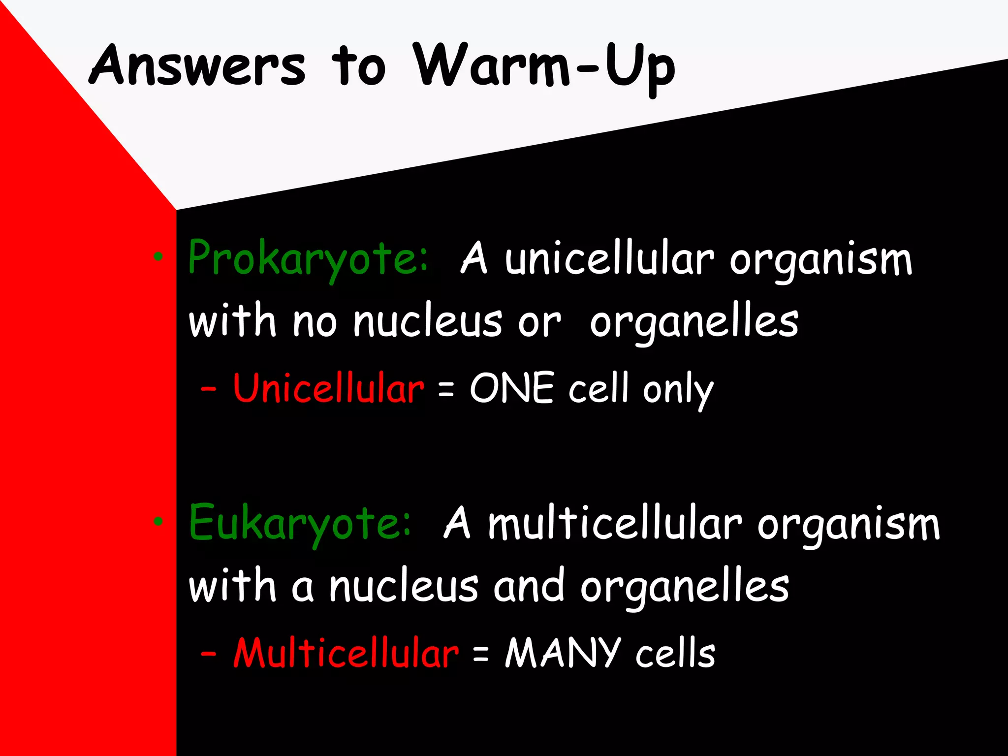 Answers to Warm-Up Prokaryote:   A unicellular organism with no nucleus or  organelles Unicellular  = ONE cell only Eukaryote:   A multicellular organism with a nucleus and organelles Multicellular  = MANY cells 