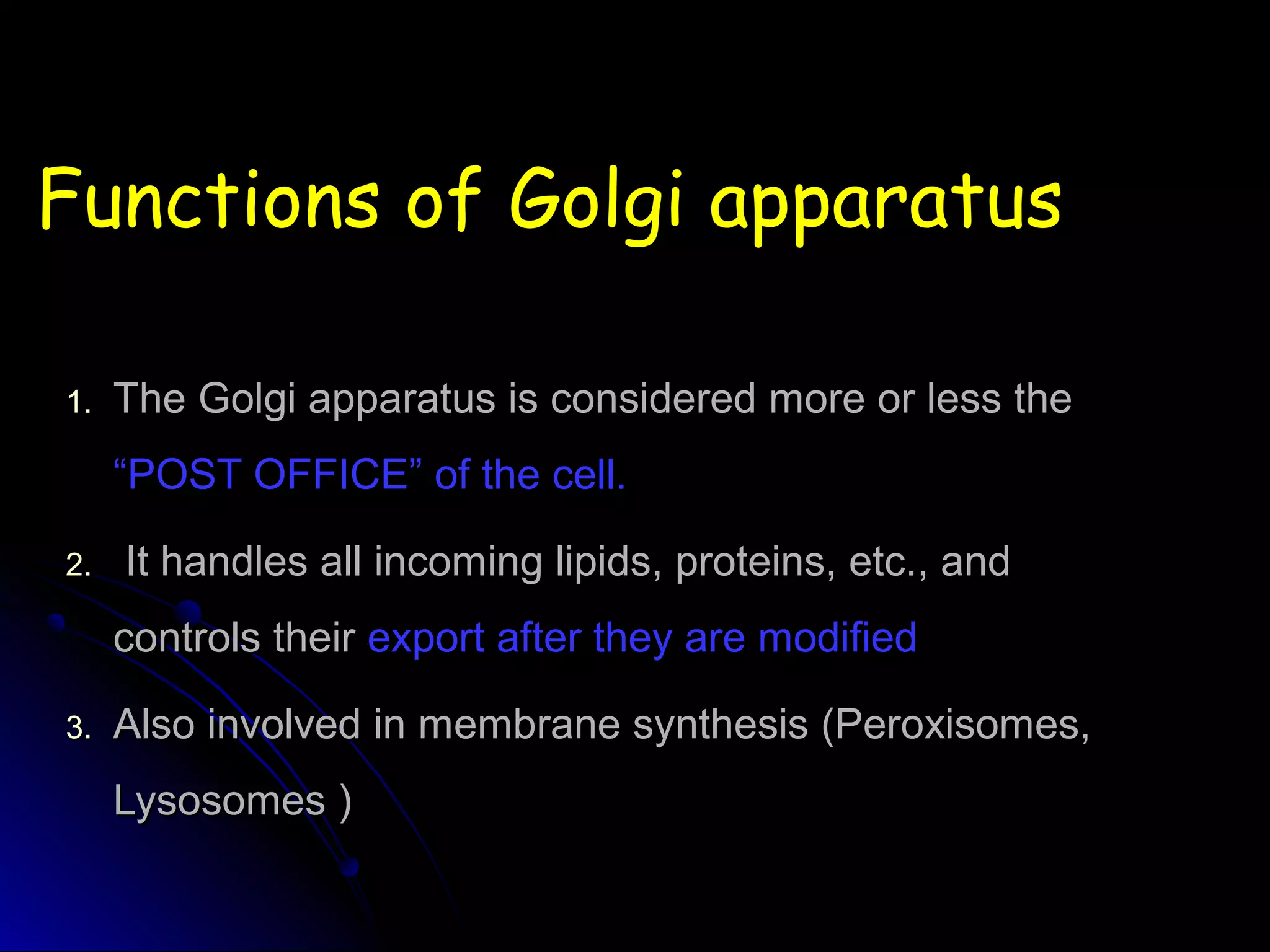 Functions of Golgi apparatusFunctions of Golgi apparatus
1.1. The Golgi apparatus is considered more or less theThe Golgi apparatus is considered more or less the
“POST OFFICE” of the cell.“POST OFFICE” of the cell.
2.2. It handles all incoming lipids, proteins, etc., andIt handles all incoming lipids, proteins, etc., and
controls theircontrols their export after they are modifiedexport after they are modified
3.3. Also involved in membrane synthesis (Peroxisomes,Also involved in membrane synthesis (Peroxisomes,
Lysosomes )Lysosomes )
 