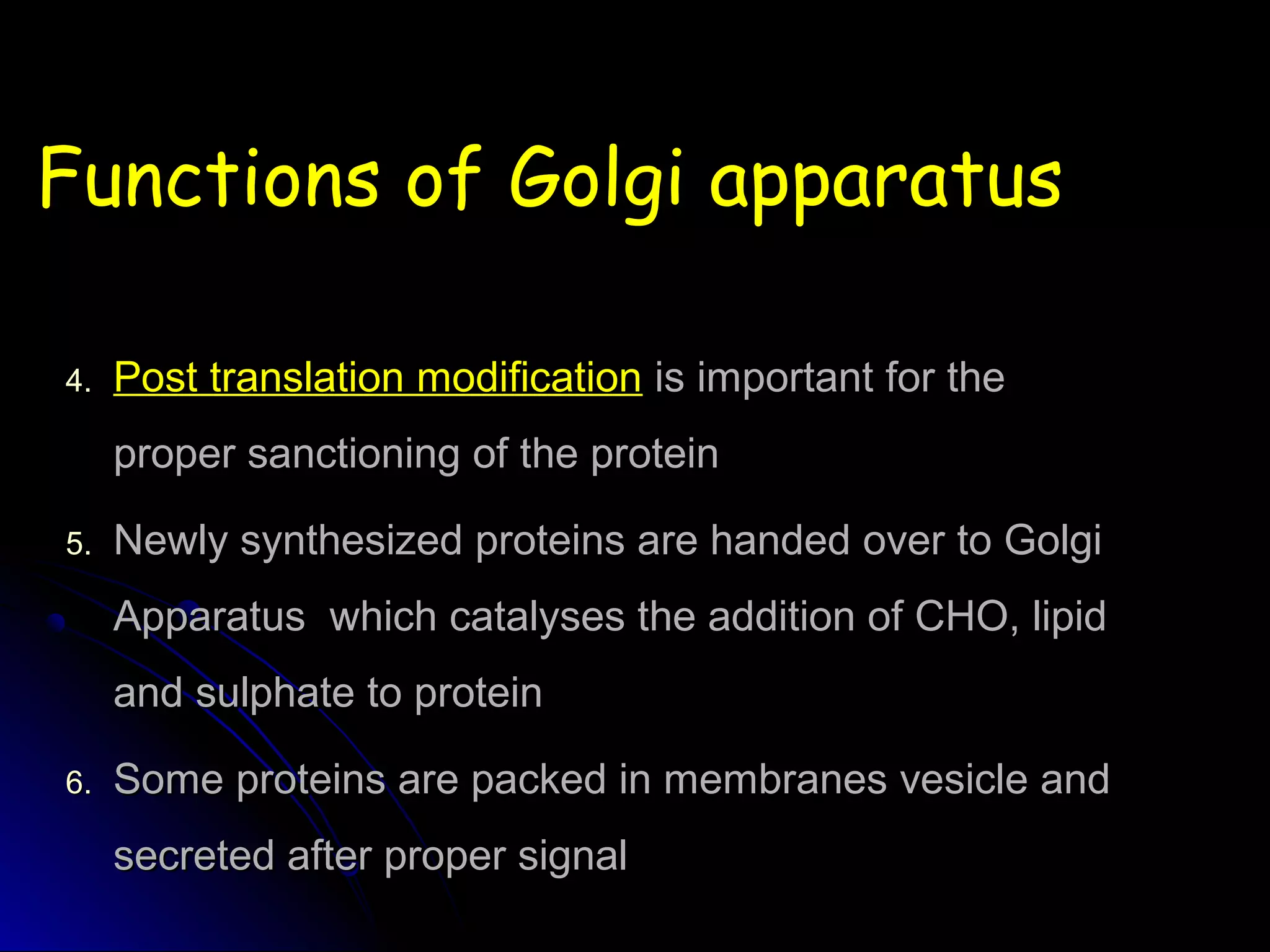 Functions of Golgi apparatusFunctions of Golgi apparatus
4.4. Post translation modificationPost translation modification is important for theis important for the
proper sanctioning of the proteinproper sanctioning of the protein
5.5. Newly synthesized proteins are handed over to GolgiNewly synthesized proteins are handed over to Golgi
Apparatus which catalyses the addition of CHO, lipidApparatus which catalyses the addition of CHO, lipid
and sulphate to proteinand sulphate to protein
6.6. Some proteins are packed in membranes vesicle andSome proteins are packed in membranes vesicle and
secreted after proper signalsecreted after proper signal
 