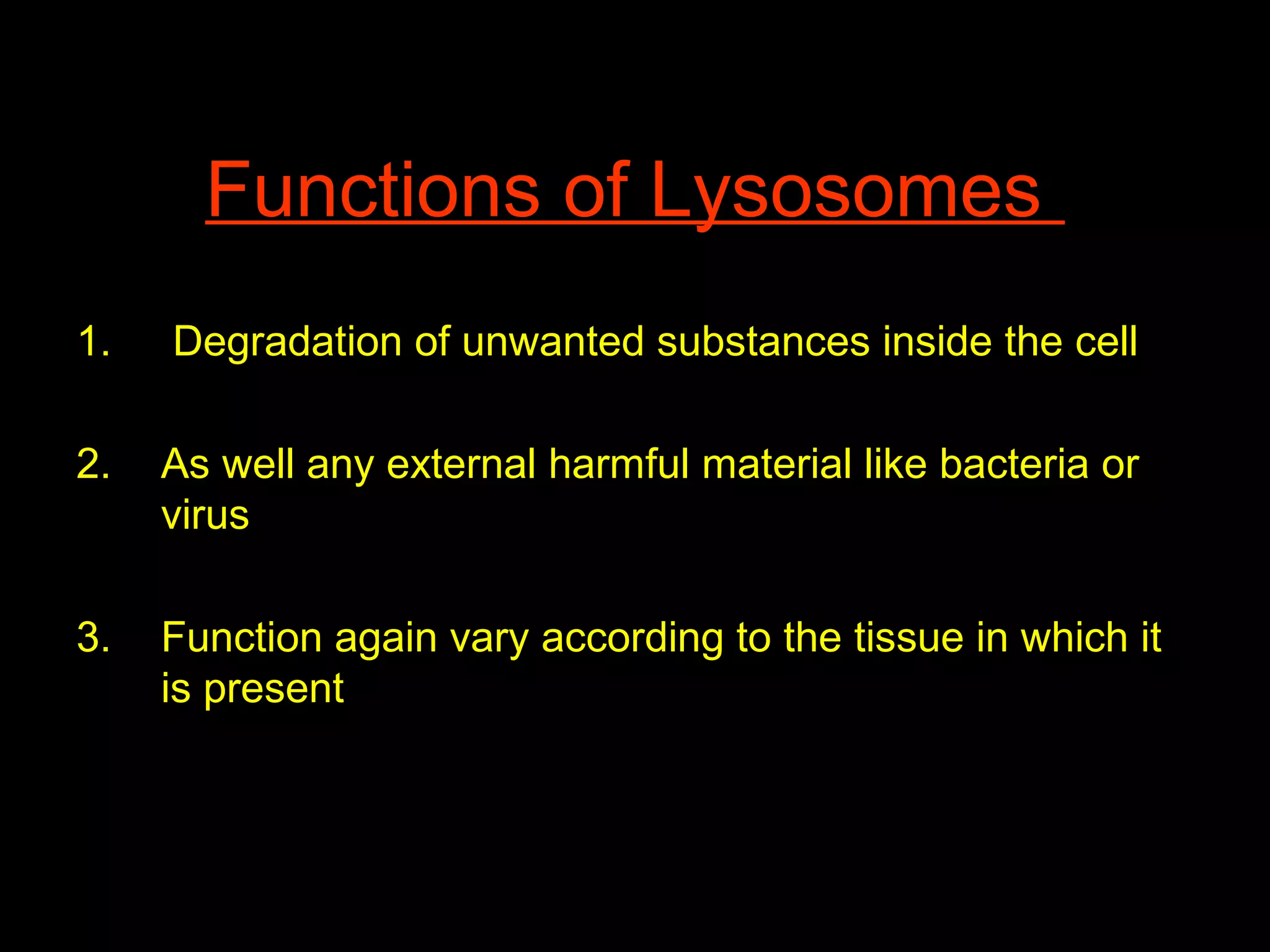 Functions of Lysosomes
1. Degradation of unwanted substances inside the cell
2. As well any external harmful material like bacteria or
virus
3. Function again vary according to the tissue in which it
is present
 