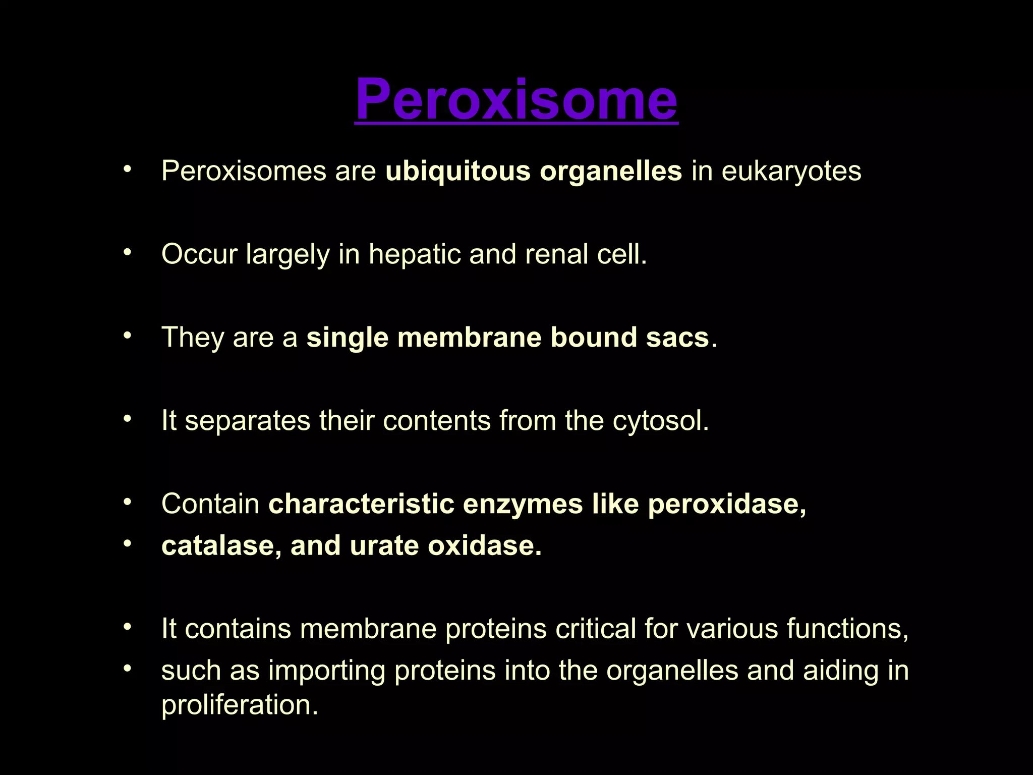 Peroxisome
• Peroxisomes are ubiquitous organelles in eukaryotes
• Occur largely in hepatic and renal cell.
• They are a single membrane bound sacs.
• It separates their contents from the cytosol.
• Contain characteristic enzymes like peroxidase,
• catalase, and urate oxidase.
• It contains membrane proteins critical for various functions,
• such as importing proteins into the organelles and aiding in
proliferation.
 