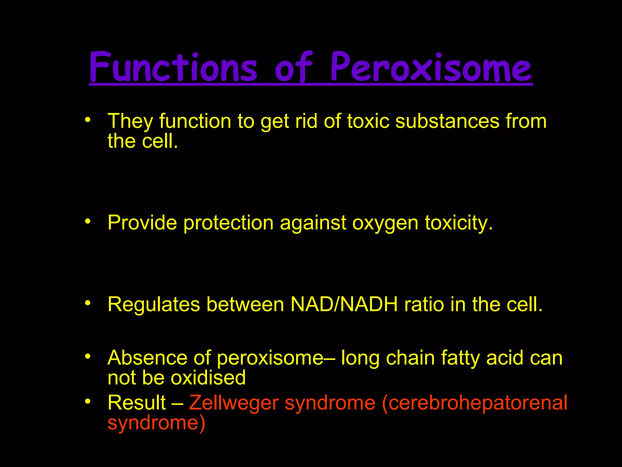 • They function to get rid of toxic substances from
the cell.
• Provide protection against oxygen toxicity.
• Regulates between NAD/NADH ratio in the cell.
• Absence of peroxisome– long chain fatty acid can
not be oxidised
• Result – Zellweger syndrome (cerebrohepatorenal
syndrome)
Functions of Peroxisome
 