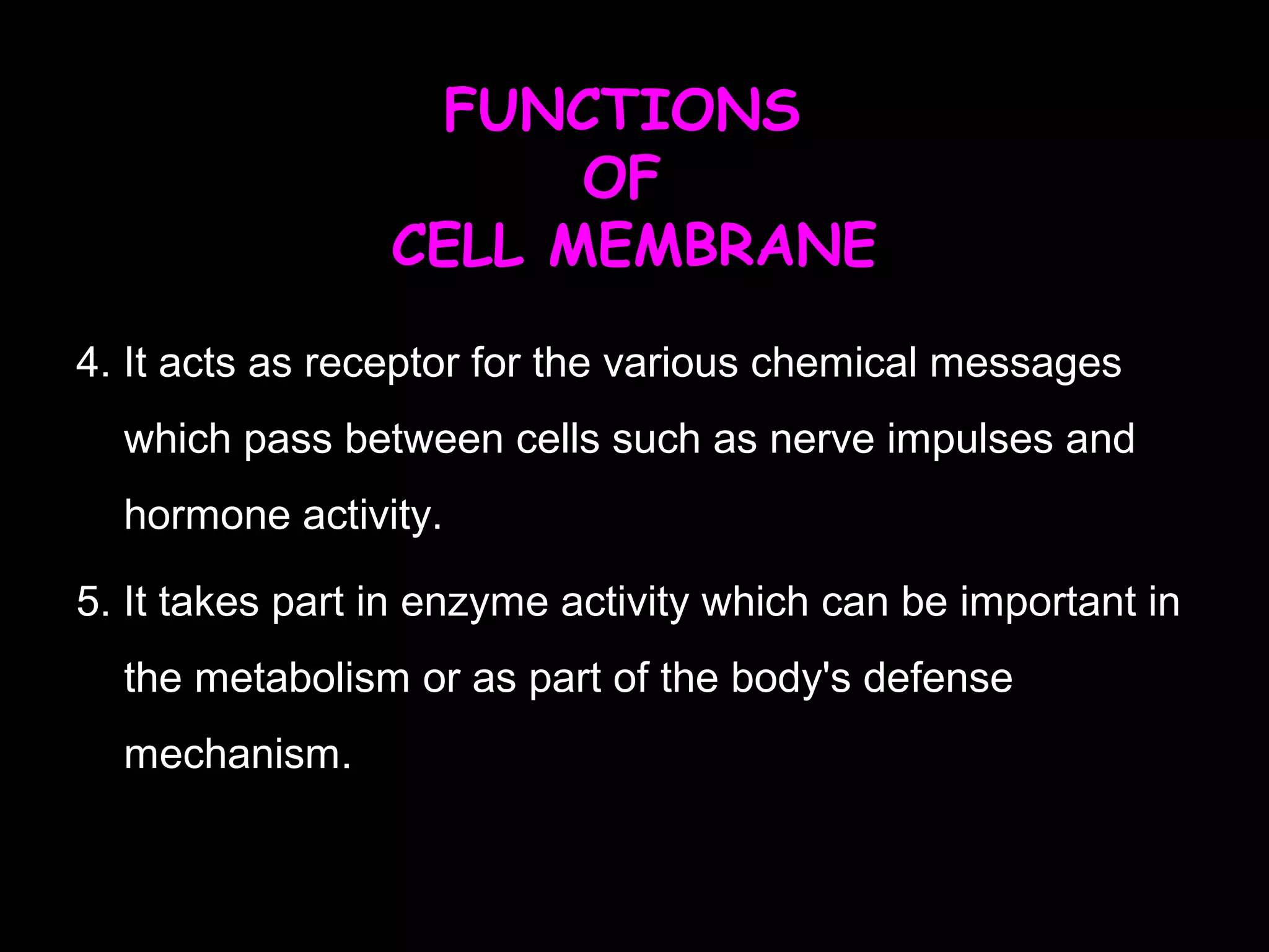 FUNCTIONS
OF
CELL MEMBRANE
4. It acts as receptor for the various chemical messages
which pass between cells such as nerve impulses and
hormone activity.
5. It takes part in enzyme activity which can be important in
the metabolism or as part of the body's defense
mechanism.
 