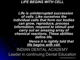 INDIAN DENTAL ACADEMYINDIAN DENTAL ACADEMY
Leader in continuing Dental EducationLeader in continuing Dental Education
LIFE BEGINS WITH CELLLIFE BEGINS WITH CELL
Life is uninterrupted successionLife is uninterrupted succession
of cells. Like ourselves theof cells. Like ourselves the
individual cells that form our bodiesindividual cells that form our bodies
can grow, reproduce, processcan grow, reproduce, process
information, respond to stimuli andinformation, respond to stimuli and
carry out an amazing array ofcarry out an amazing array of
chemical reactions. These abilitieschemical reactions. These abilities
define life.define life.
Hence it is rightly told thatHence it is rightly told that
life begins with cell.life begins with cell.
www.indiandentalacademy.comwww.indiandentalacademy.com
 