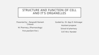 STRUCTURE AND FUNCTION OF CELL
AND IT’S ORGANELLES
Presented by – Rangnath Ramesh
Chikane
M. Pharmacy, (Pharmacology)
First year(Sem first )
Guided by- Dr. Ajay D. Kshirsagar
Assistant propecer
School of pharmacy
S.R.T.M.U. Nanded
 