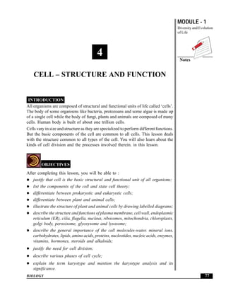 MODULE - 1
Diversity and Evolution
of Life
77
Cell – Structure and Function
BIOLOGY
Notes
4
CELL – STRUCTURE AND FUNCTION
INTRODUCTION
All organisms are composed of structural and functional units of life called ‘cells’.
The body of some organisms like bacteria, protozoans and some algae is made up
of a single cell while the body of fungi, plants and animals are composed of many
cells. Human body is built of about one trillion cells.
Cells vary in size and structure as they are specialized to perform different functions.
But the basic components of the cell are common to all cells. This lesson deals
with the structure common to all types of the cell. You will also learn about the
kinds of cell division and the processes involved therein. in this lesson.
OBJECTIVES
After completing this lesson, you will be able to :
justify that cell is the basic structural and functional unit of all organisms;
list the components of the cell and state cell theory;
differentiate between prokaryotic and eukaryotic cells;
differentiate between plant and animal cells;
illustrate the structure of plant and animal cells by drawing labelled diagrams;
describe the structure and functions of plasma membrane, cell wall, endoplasmic
reticulum (ER), cilia, flagella, nucleus, ribosomes, mitochondria, chloroplasts,
golgi body, peroxisome, glyoxysome and lysosome;
describe the general importance of the cell molecules-water, mineral ions,
carbohydrates, lipids, amino acids, proteins, nucleotides, nucleic acids, enzymes,
vitamins, hormones, steroids and alkaloids;
justify the need for cell division;
describe various phases of cell cycle;
explain the term karyotype and mention the karyotype analysis and its
significance.
 