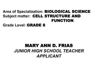 Area of Specialization: BIOLOGICAL SCIENCE
Subject matter: CELL STRUCTURE AND
FUNCTION
Grade Level: GRADE 8
MARY ANN D. FRIAS
JUNIOR HIGH SCHOOL TEACHER
APPLICANT
 