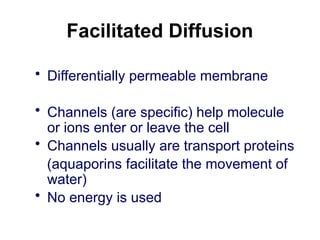 Facilitated Diffusion
• Differentially permeable membrane
• Channels (are specific) help molecule
or ions enter or leave the cell
• Channels usually are transport proteins
(aquaporins facilitate the movement of
water)
• No energy is used
 