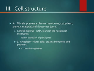 III. Cell structure
 A. All cells possess a plasma membrane, cytoplasm,
genetic material and ribosomes (cont.)
2. Genetic material—DNA, found in the nucleus (of
eukaryotes)
• Within cytoplasm of prokaryotes
 3. Cytoplasm—water, salts, organic monomers and
polymers
 a. Contains organelles
 