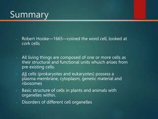 Summary
- Robert Hooke—1665—coined the word cell, looked at
cork cells
- All living things are composed of one or more cells as
their structural and functional units whuich arises from
pre existing cells.
- All cells (prokaryotes and eukaryotes) possess a
plasma membrane, cytoplasm, genetic material and
ribosomes
- Basic structure of cells in plants and animals with
organelles within.
- Disorders of different cell organelles
 