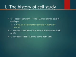 I. The history of cell study
 D. Theodor Schwann—1838—viewed animal cells in
cartilage
 1. Cells are the elementary particles of plants and
animals
 E. Mattias Schleiden—Cells are the fundamental basis
of life
 F. Virchow—1858—All cells come from cells
 
