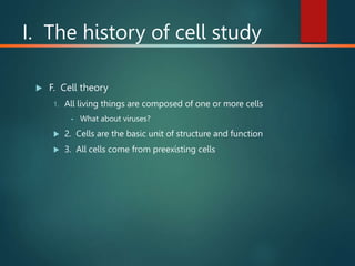 I. The history of cell study
 F. Cell theory
1. All living things are composed of one or more cells
• What about viruses?
 2. Cells are the basic unit of structure and function
 3. All cells come from preexisting cells
 