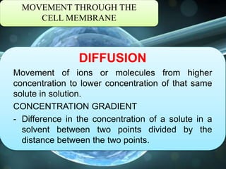 MOVEMENT THROUGH THE
CELL MEMBRANE
DIFFUSION
Movement of ions or molecules from higher
concentration to lower concentration of that same
solute in solution.
CONCENTRATION GRADIENT
- Difference in the concentration of a solute in a
solvent between two points divided by the
distance between the two points.
 
