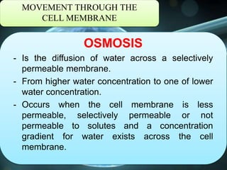 MOVEMENT THROUGH THE
CELL MEMBRANE
OSMOSIS
- Is the diffusion of water across a selectively
permeable membrane.
- From higher water concentration to one of lower
water concentration.
- Occurs when the cell membrane is less
permeable, selectively permeable or not
permeable to solutes and a concentration
gradient for water exists across the cell
membrane.
 