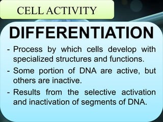 CELL ACTIVITY
DIFFERENTIATION
- Process by which cells develop with
specialized structures and functions.
- Some portion of DNA are active, but
others are inactive.
- Results from the selective activation
and inactivation of segments of DNA.
 