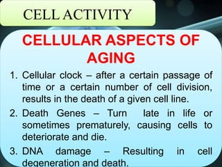 CELL ACTIVITY
CELLULAR ASPECTS OF
AGING
1. Cellular clock – after a certain passage of
time or a certain number of cell division,
results in the death of a given cell line.
2. Death Genes – Turn late in life or
sometimes prematurely, causing cells to
deteriorate and die.
3. DNA damage – Resulting in cell
degeneration and death.
 