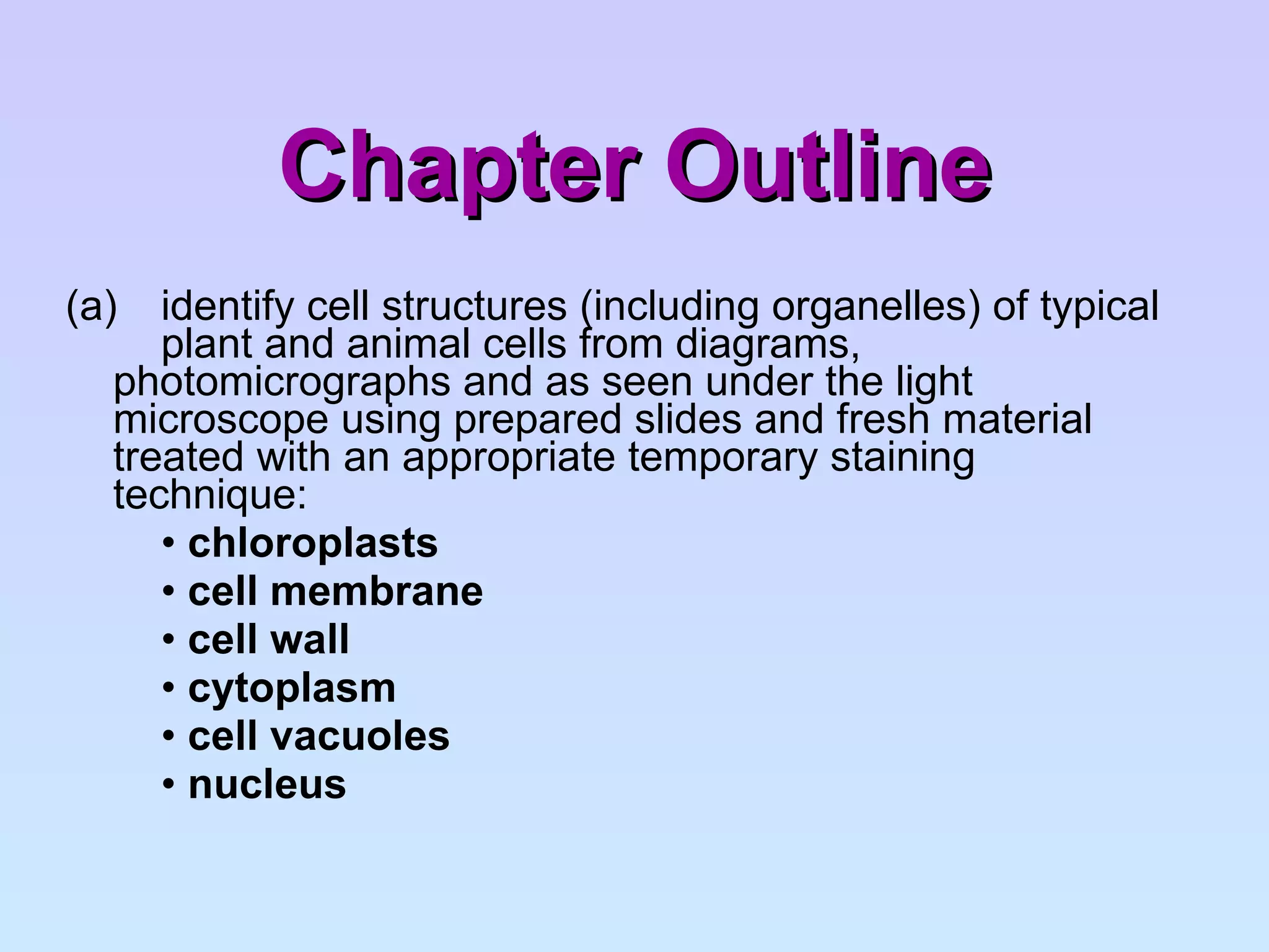 Chapter Outline (a)  identify cell structures (including organelles) of typical  plant and animal cells from diagrams,  photomicrographs and as seen under the light  microscope using prepared slides and fresh material  treated with an appropriate temporary staining  technique: •  chloroplasts •  cell membrane •  cell wall •  cytoplasm •  cell vacuoles  •  nucleus 