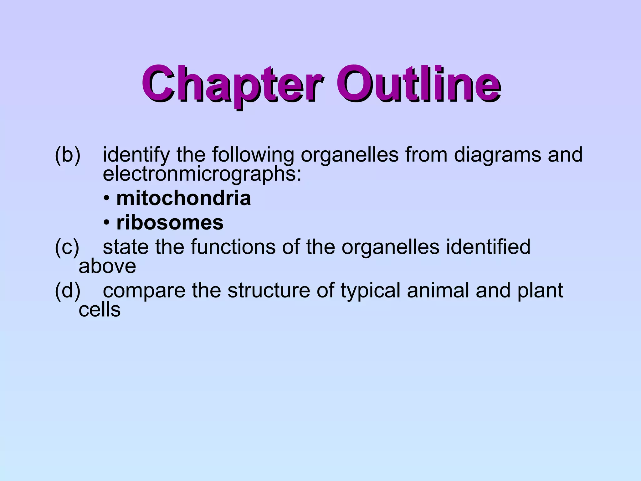 Chapter Outline (b)  identify the following organelles from diagrams and  electronmicrographs: •  mitochondria •  ribosomes (c)  state the functions of the organelles identified  above (d)  compare the structure of typical animal and plant  cells 