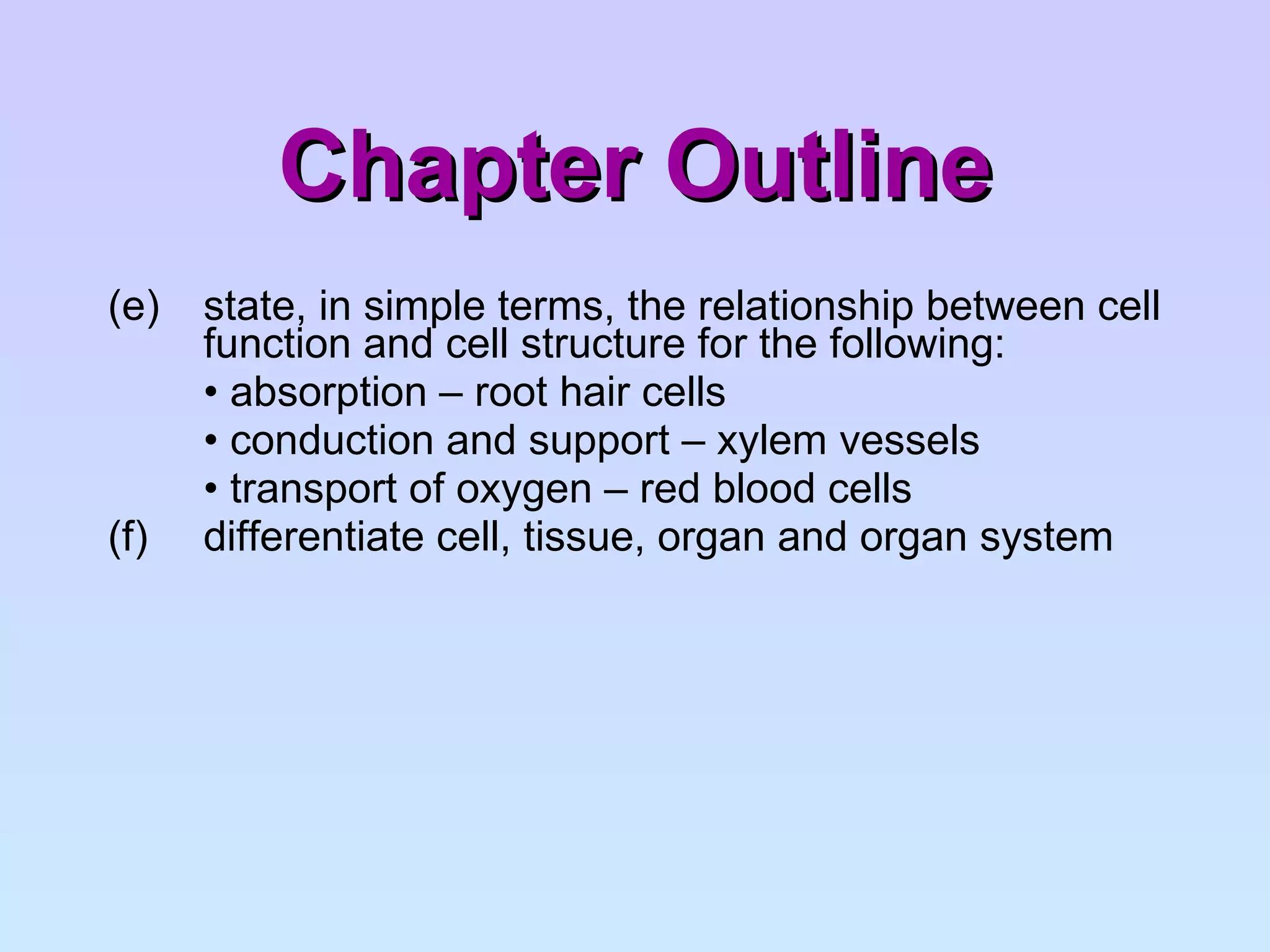 Chapter Outline (e)  state, in simple terms, the relationship between cell  function and cell structure for the following: •  absorption – root hair cells •  conduction and support – xylem vessels •  transport of oxygen – red blood cells (f)  differentiate cell, tissue, organ and organ system 
