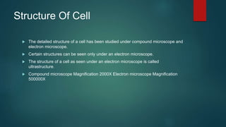 Structure Of Cell
 The detailed structure of a cell has been studied under compound microscope and
electron microscope.
 Certain structures can be seen only under an electron microscope.
 The structure of a cell as seen under an electron microscope is called
ultrastructure.
 Compound microscope Magnification 2000X Electron microscope Magnification
500000X
 