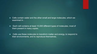  Cells contain water and the other small and large molecules, which we
examined in .
 Each cell contains at least 10,000 different types of molecules, most of
them present in many copies.
 Cells use these molecules to transform matter and energy, to respond to
their environments, and to reproduce themselves.
 