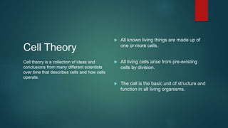 Cell Theory
 All known living things are made up of
one or more cells.
 All living cells arise from pre-existing
cells by division.
 The cell is the basic unit of structure and
function in all living organisms.
Cell theory is a collection of ideas and
conclusions from many different scientists
over time that describes cells and how cells
operate.
 