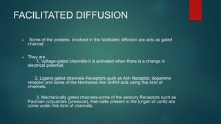 FACILITATED DIFFUSION
 Some of the proteins involved in the facilitated diffusion are acts as gated
channel.
 They are
1. Voltage-gated channels-it is activated when there is a change in
electrical potential.
2. Ligand-gated channels-Receptors such as Ach Receptor, dopamine
receptor and some of the Hormones like GnRH acts using this kind of
channels.
3. Mechanically gated channels-some of the sensory Receptors such as
Pacinian corpuscles (pressure), Hair-cells present in the (organ of cortii) are
come under this kind of channels.
 