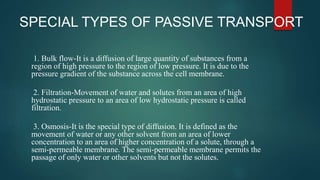 SPECIAL TYPES OF PASSIVE TRANSPORT
1. Bulk flow-It is a diffusion of large quantity of substances from a
region of high pressure to the region of low pressure. It is due to the
pressure gradient of the substance across the cell membrane.
2. Filtration-Movement of water and solutes from an area of high
hydrostatic pressure to an area of low hydrostatic pressure is called
filtration.
3. Osmosis-It is the special type of diffusion. It is defined as the
movement of water or any other solvent from an area of lower
concentration to an area of higher concentration of a solute, through a
semi-permeable membrane. The semi-permeable membrane permits the
passage of only water or other solvents but not the solutes.
 