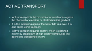 ACTIVE TRANSPORT
 Active transport is the movement of substances against
the chemical or electrical or electrochemical gradient.
 It is like swimming against the water tide in a river. It is
also called uphill transport.
 Active transport requires energy, which is obtained
mainly by breakdown of high energy compounds like
adenosine triphosphate (ATP).
 