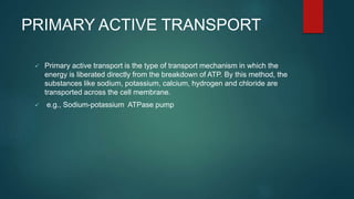 PRIMARY ACTIVE TRANSPORT
 Primary active transport is the type of transport mechanism in which the
energy is liberated directly from the breakdown of ATP. By this method, the
substances like sodium, potassium, calcium, hydrogen and chloride are
transported across the cell membrane.
 e.g., Sodium-potassium ATPase pump
 