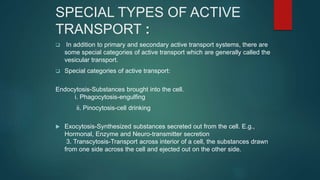 SPECIAL TYPES OF ACTIVE
TRANSPORT :
 In addition to primary and secondary active transport systems, there are
some special categories of active transport which are generally called the
vesicular transport.
 Special categories of active transport:
Endocytosis-Substances brought into the cell.
i. Phagocytosis-engulfing
ii. Pinocytosis-cell drinking
 Exocytosis-Synthesized substances secreted out from the cell. E.g.,
Hormonal, Enzyme and Neuro-transmitter secretion
3. Transcytosis-Transport across interior of a cell, the substances drawn
from one side across the cell and ejected out on the other side.
 