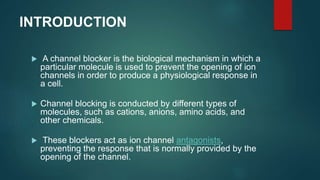INTRODUCTION
 A channel blocker is the biological mechanism in which a
particular molecule is used to prevent the opening of ion
channels in order to produce a physiological response in
a cell.
 Channel blocking is conducted by different types of
molecules, such as cations, anions, amino acids, and
other chemicals.
 These blockers act as ion channel antagonists,
preventing the response that is normally provided by the
opening of the channel.
 