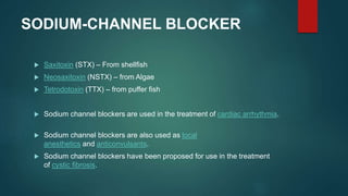 SODIUM-CHANNEL BLOCKER
 Saxitoxin (STX) – From shellfish
 Neosaxitoxin (NSTX) – from Algae
 Tetrodotoxin (TTX) – from puffer fish
 Sodium channel blockers are used in the treatment of cardiac arrhythmia.
 Sodium channel blockers are also used as local
anesthetics and anticonvulsants.
 Sodium channel blockers have been proposed for use in the treatment
of cystic fibrosis.
 